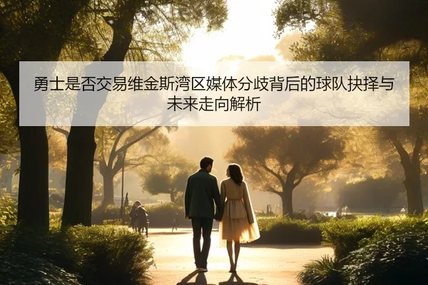 勇士是否交易维金斯湾区媒体分歧背后的球队抉择与未来走向解析