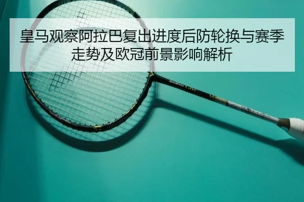 皇马观察阿拉巴复出进度后防轮换与赛季走势及欧冠前景影响解析