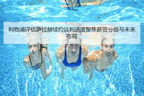 利物浦评估萨拉赫续约谈判进度聚焦薪资分歧与未来布局