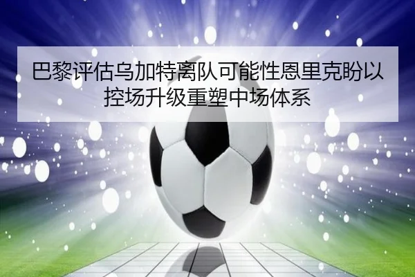 巴黎评估乌加特离队可能性恩里克盼以控场升级重塑中场体系（kaiyun）